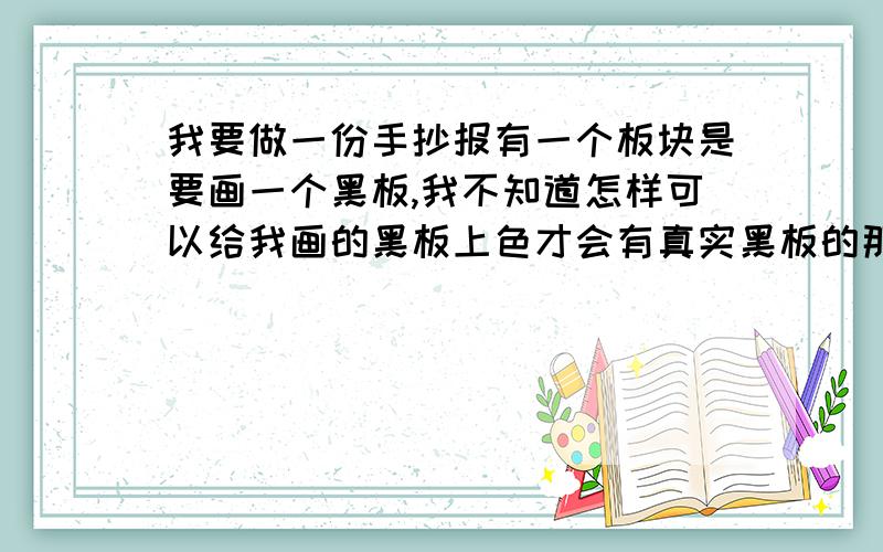 我要做一份手抄报有一个板块是要画一个黑板,我不知道怎样可以给我画的黑板上色才会有真实黑板的那种颜色请会画画的亲们教我怎么用蜡笔彩铅什么的,画出那种有一点黑,又不全黑的黑板,