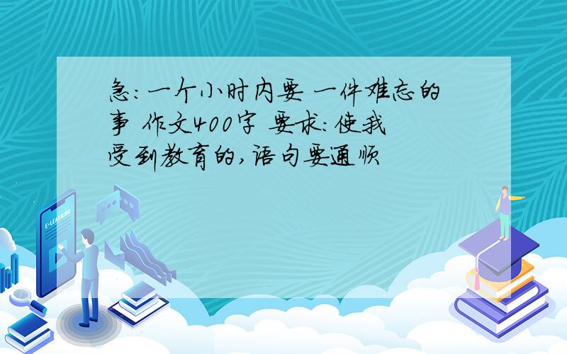 急：一个小时内要 一件难忘的事 作文400字 要求：使我受到教育的,语句要通顺