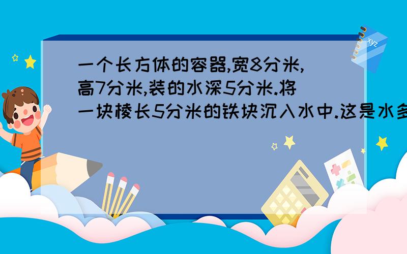 一个长方体的容器,宽8分米,高7分米,装的水深5分米.将一块棱长5分米的铁块沉入水中.这是水多少分米