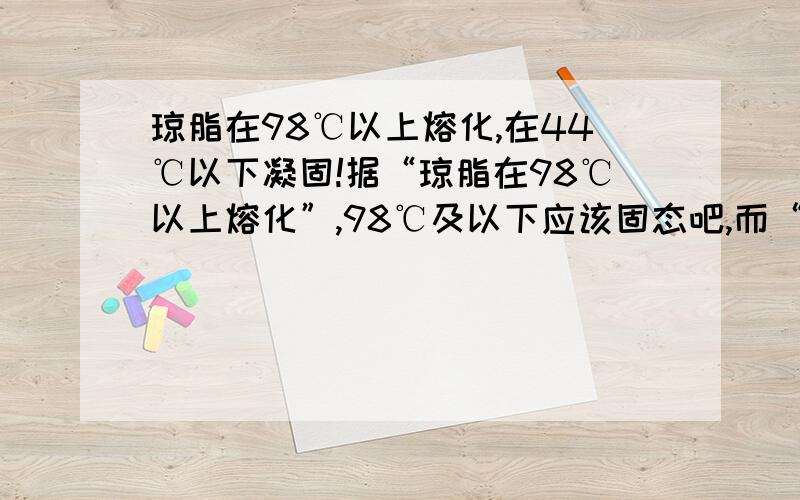 琼脂在98℃以上熔化,在44℃以下凝固!据“琼脂在98℃以上熔化”,98℃及以下应该固态吧,而“在44℃以下凝固”,那么44℃及以上为液态,问44℃及以上,98℃及以下为 什么状态?