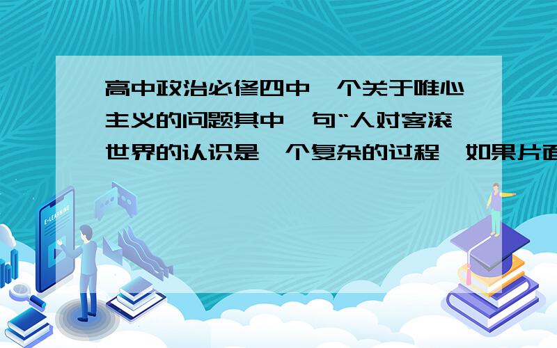 高中政治必修四中一个关于唯心主义的问题其中一句“人对客滚世界的认识是一个复杂的过程,如果片面地夸大其中某一个片段,就会导致唯心主义”这句话怎么理解?（老师叫我们查资料然后