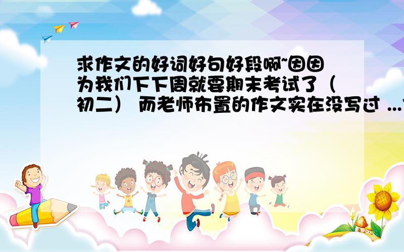 求作文的好词好句好段啊~因因为我们下下周就要期末考试了（初二） 而老师布置的作文实在没写过 ...作文要求：写人的，而且是写一个群体，由此来突出这个人 （要一个人为中心） 相关