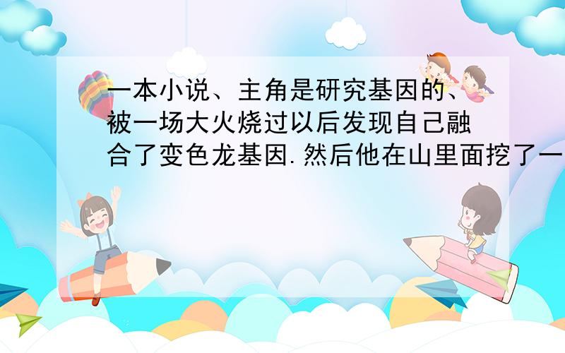 一本小说、主角是研究基因的、被一场大火烧过以后发现自己融合了变色龙基因.然后他在山里面挖了一个基地谁知道这个小说是什么名字啊.找不到啊、他被女朋友甩了、然后实验室起火了