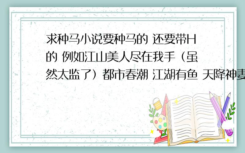 求种马小说要种马的 还要带H的 例如江山美人尽在我手（虽然太监了）都市春潮 江湖有鱼 天降神妻 H大家都明白吧（虽然很邪恶的说）·· 好些我都看过了 希望给的多点·但要符合要求哦··