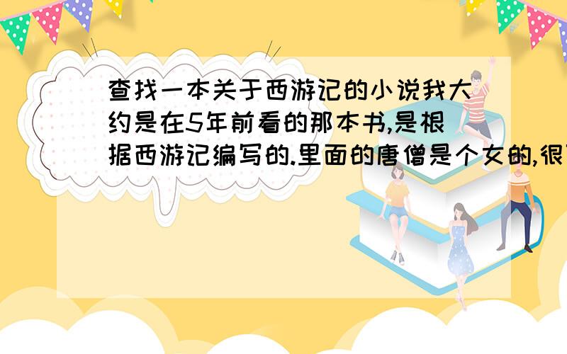 查找一本关于西游记的小说我大约是在5年前看的那本书,是根据西游记编写的.里面的唐僧是个女的,很可爱.那本书的前面还有人物的画,女唐僧很美,孙悟空很帅,猪八戒和沙僧都很威猛.求各位