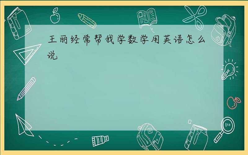 王丽经常帮我学数学用英语怎么说