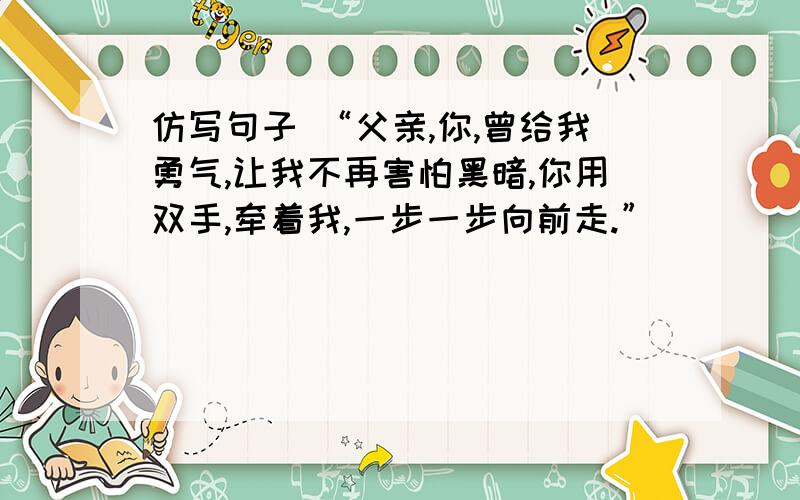 仿写句子 “父亲,你,曾给我勇气,让我不再害怕黑暗,你用双手,牵着我,一步一步向前走.”