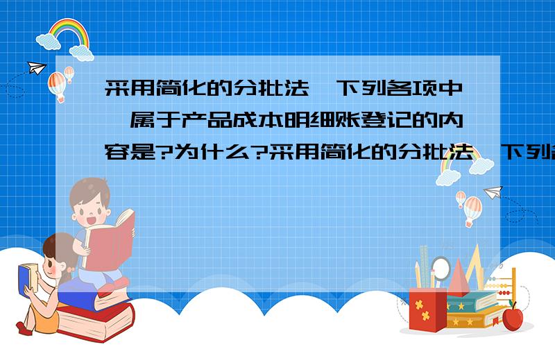 采用简化的分批法,下列各项中,属于产品成本明细账登记的内容是?为什么?采用简化的分批法,下列各项中,属于产品成本明细账登记的内容是（　　）.A、本月发生的直接材料 　　　　B、本月