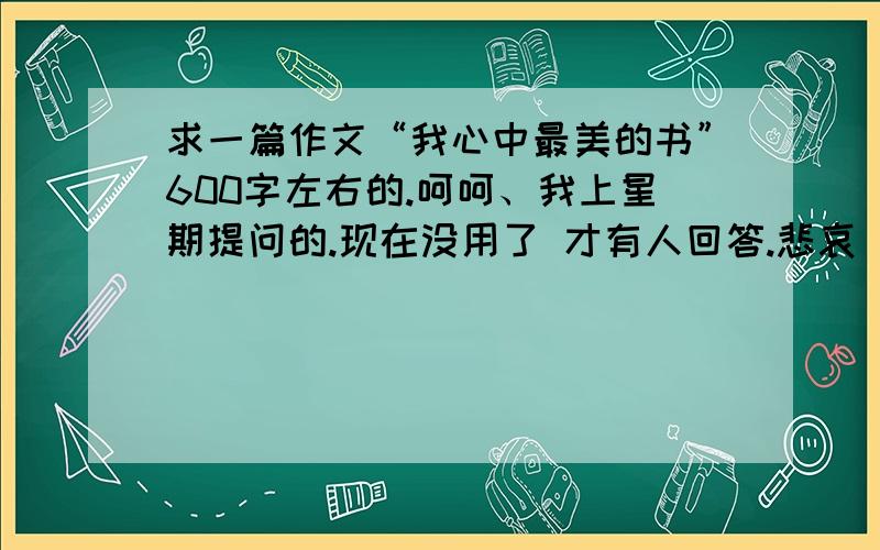 求一篇作文“我心中最美的书”600字左右的.呵呵、我上星期提问的.现在没用了 才有人回答.悲哀