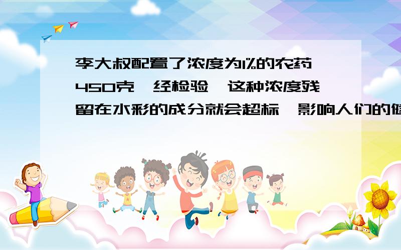 李大叔配置了浓度为1%的农药450克,经检验,这种浓度残留在水彩的成分就会超标,影响人们的健康.现在要稀释这种农药,让浓度降低到0.6%,需要加水多少克?灰常感谢```