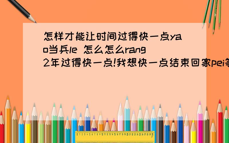 怎样才能让时间过得快一点yao当兵le 怎么怎么rang2年过得快一点!我想快一点结束回家pei等待wo de 女孩