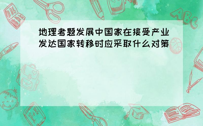 地理考题发展中国家在接受产业发达国家转移时应采取什么对策