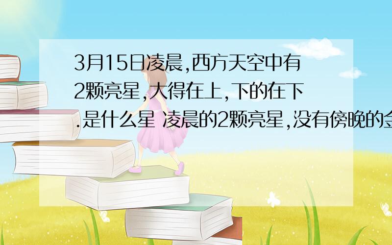 3月15日凌晨,西方天空中有2颗亮星,大得在上,下的在下.是什么星 凌晨的2颗亮星,没有傍晚的金星和木星 那样近的距离,稍微有些远,但很亮,请告诉是什么星.