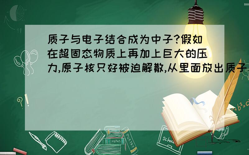 质子与电子结合成为中子?假如在超固态物质上再加上巨大的压力,原子核只好被迫解散,从里面放出质子和中子.--\((放出的质子在极大的压力下会跟电子结合成中子.))/--这样一来,物质的结构就