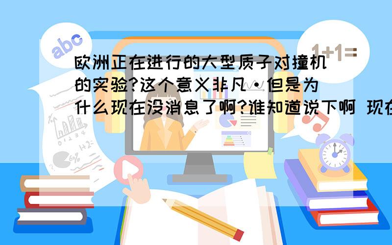 欧洲正在进行的大型质子对撞机的实验?这个意义非凡·但是为什么现在没消息了啊?谁知道说下啊 现在怎么样了啊·