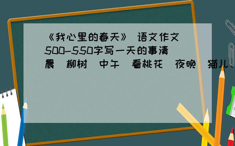 《我心里的春天》 语文作文 500-550字写一天的事清晨（柳树）中午（看桃花）夜晚（猫儿、狗儿发情的叫声）【重点刻画（心里）】最后总结一下