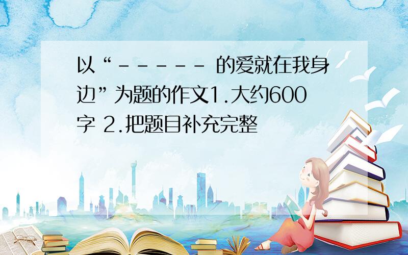 以“----- 的爱就在我身边”为题的作文1.大约600字 2.把题目补充完整