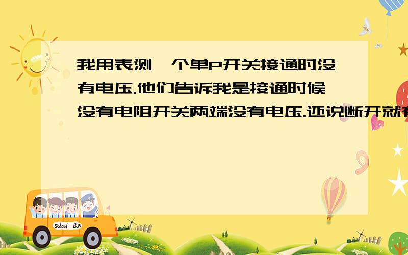 我用表测一个单P开关接通时没有电压.他们告诉我是接通时候没有电阻开关两端没有电压.还说断开就有电压了我想知道如果在一个相线电路中.只有开关和负载.也就是我说的开关两端都是火