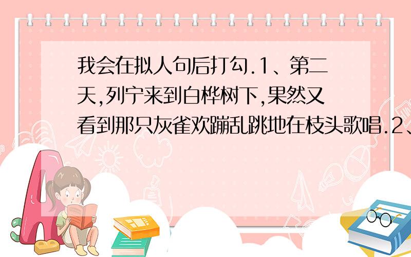 我会在拟人句后打勾.1、第二天,列宁来到白桦树下,果然又看到那只灰雀欢蹦乱跳地在枝头歌唱.2、春天到了,公园里的桃花开了.3、这块巨石孤零零的立在草地上.4、伯伯家养的鸽子,尖尖的嘴