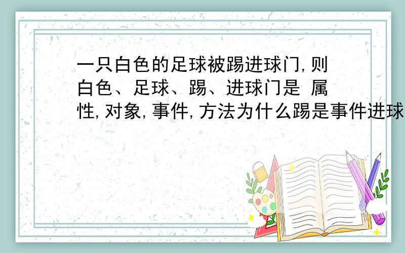 一只白色的足球被踢进球门,则白色、足球、踢、进球门是 属性,对象,事件,方法为什么踢是事件进球门是方法