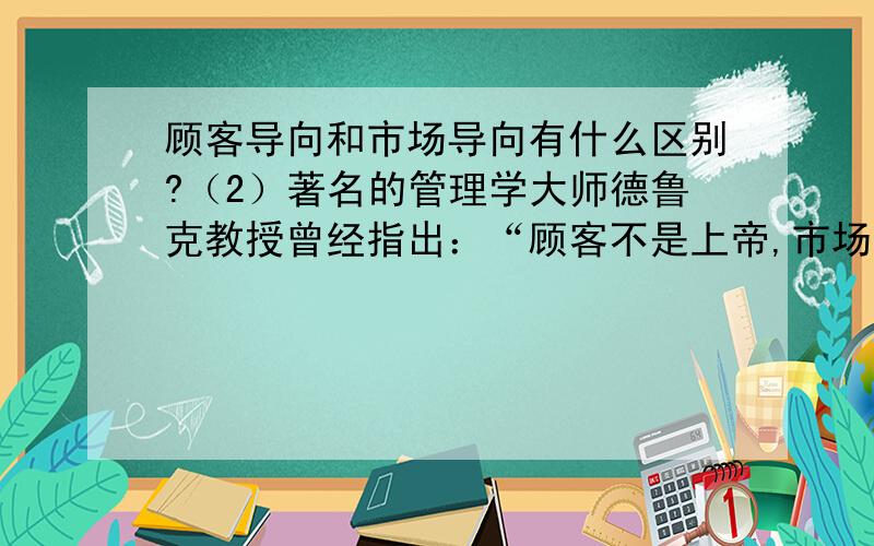 顾客导向和市场导向有什么区别?（2）著名的管理学大师德鲁克教授曾经指出：“顾客不是上帝,市场才是上帝.只有顾客导向是不够的,有战略眼光的企业,要从顾客导向走向市场导向”.你对此