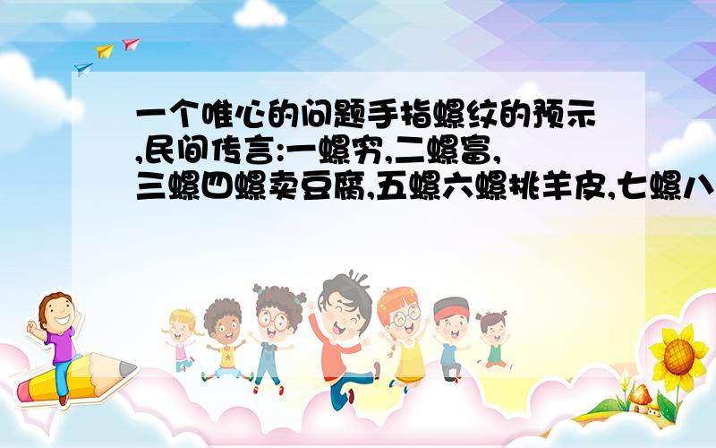 一个唯心的问题手指螺纹的预示,民间传言:一螺穷,二螺富,三螺四螺卖豆腐,五螺六螺挑羊皮,七螺八螺骑马过河,九螺十螺金银满堂.各地说法不一,但隐含意思都差不多.最近有看到报纸上的科学