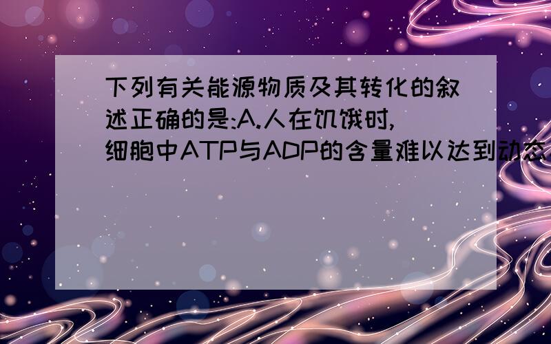 下列有关能源物质及其转化的叙述正确的是:A.人在饥饿时,细胞中ATP与ADP的含量难以达到动态平衡B.人长时间剧烈运动时,骨骼肌细胞中平均摩尔葡萄糖生成ATP的量比安静时少C.若细胞内na+浓度