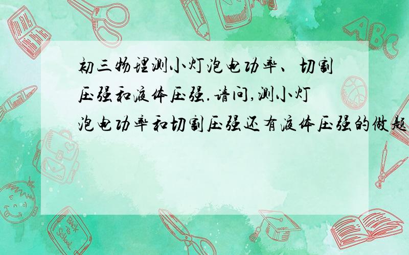 初三物理测小灯泡电功率、切割压强和液体压强.请问,测小灯泡电功率和切割压强还有液体压强的做题方法是什么?觉得很绕.切割压强和液体压强的话有没有规律?因为通常题目都会在选择题.