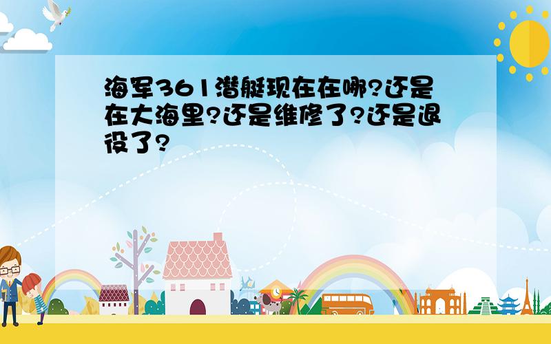 海军361潜艇现在在哪?还是在大海里?还是维修了?还是退役了?