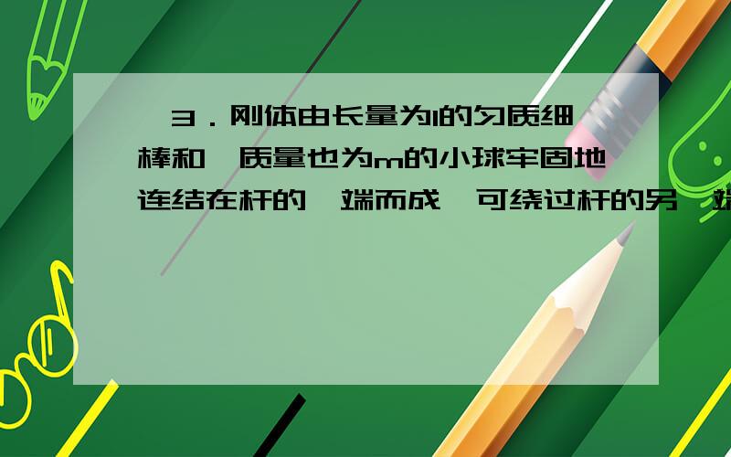 、3．刚体由长量为l的匀质细棒和一质量也为m的小球牢固地连结在杆的一端而成,可绕过杆的另一端O的水平轴转动,在忽略轴处摩擦的情况下,使杆由水平位置由静止状态开始自由转下,试求：,