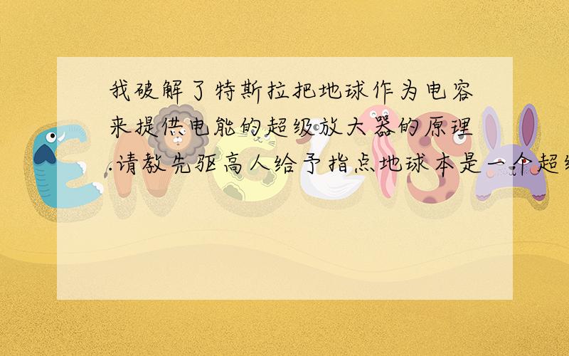 我破解了特斯拉把地球作为电容来提供电能的超级放大器的原理.请教先驱高人给予指点地球本是一个超级电容,正负两级分别以离子形式存在.在平常的时候,正负两级的相互作用力很微弱,小