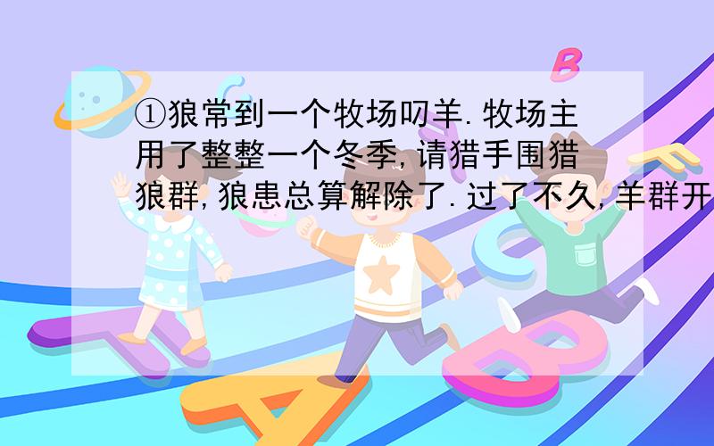 ①狼常到一个牧场叼羊.牧场主用了整整一个冬季,请猎手围猎狼群,狼患总算解除了.过了不久,羊群开始流行疫病,羊大批地死掉,比遭受狼患的损失还大.牧场主又请来了医生防疫治病.但是,不知