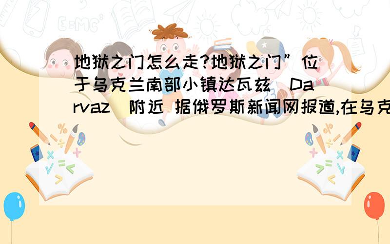 地狱之门怎么走?地狱之门”位于乌克兰南部小镇达瓦兹(Darvaz)附近 据俄罗斯新闻网报道,在乌克兰南部有一处非常神秘的地方,当地人称该地为“地狱之门”,实际上一个已经燃烧了35年的地下