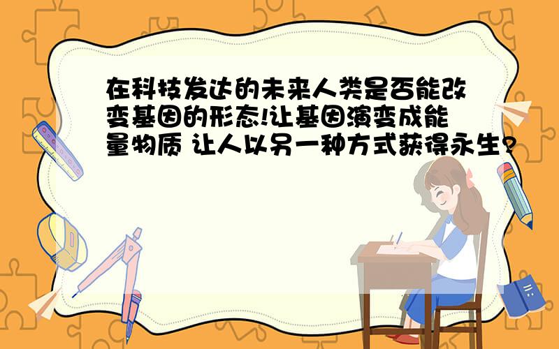 在科技发达的未来人类是否能改变基因的形态!让基因演变成能量物质 让人以另一种方式获得永生?