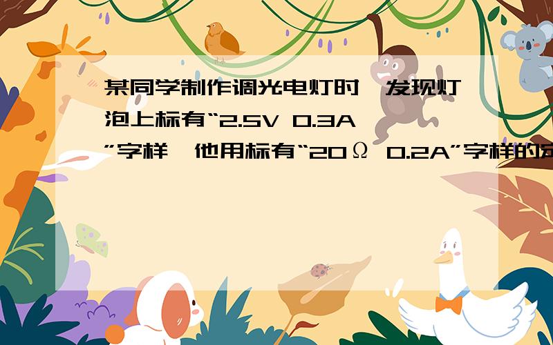 某同学制作调光电灯时,发现灯泡上标有“2.5V 0.3A”字样,他用标有“20Ω 0.2A”字样的定值电阻和一支铅笔芯与灯泡串联调光.接通电路后,一开始的确能调光,但一眨眼定值电阻就冒烟,吓得他立