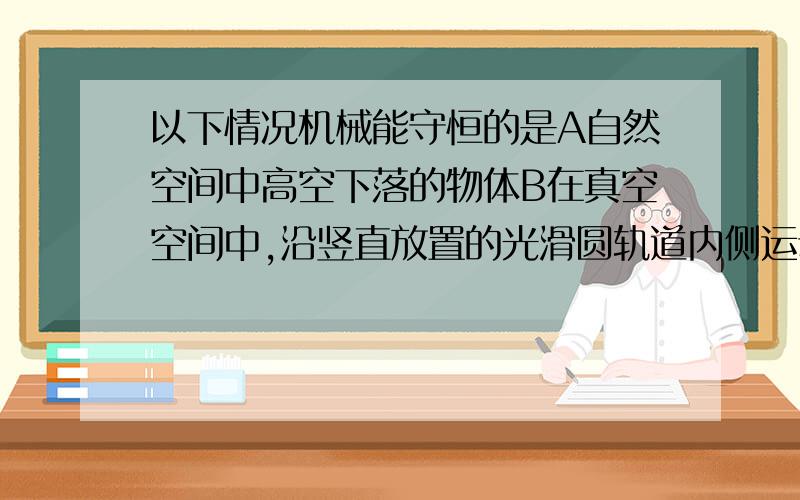 以下情况机械能守恒的是A自然空间中高空下落的物体B在真空空间中,沿竖直放置的光滑圆轨道内侧运动的小球D真空中上下振动的弹簧振子