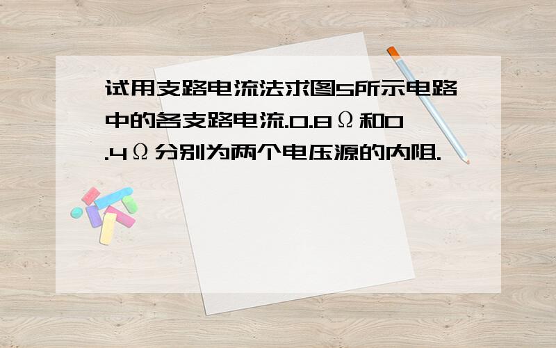 试用支路电流法求图5所示电路中的各支路电流.0.8Ω和0.4Ω分别为两个电压源的内阻.