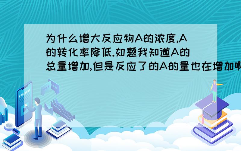 为什么增大反应物A的浓度,A的转化率降低.如题我知道A的总量增加,但是反应了的A的量也在增加啊?