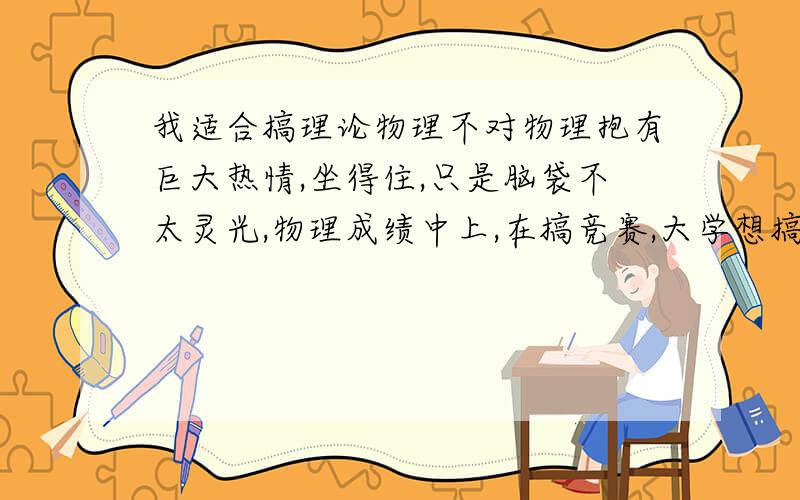 我适合搞理论物理不对物理抱有巨大热情,坐得住,只是脑袋不太灵光,物理成绩中上,在搞竞赛,大学想搞理论物理.请问,搞理论物理最需要的品质是什么?