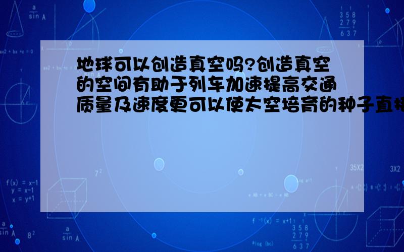 地球可以创造真空吗?创造真空的空间有助于列车加速提高交通质量及速度更可以使太空培育的种子直接在地球上培育创造一个较大的真空环境,、火车道、经过的地区