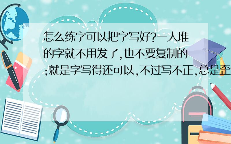 怎么练字可以把字写好?一大堆的字就不用发了,也不要复制的;就是字写得还可以,不过写不正,总是歪的.我就不明白这是为什么.