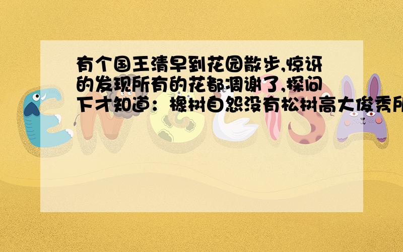 有个国王清早到花园散步,惊讶的发现所有的花都凋谢了,探问下才知道：橡树自怨没有松树高大俊秀所以厌世,松树又恨自己不能像葡萄多结果子,也不想活了,所有的植物都因为恨己不如人而