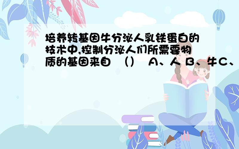 培养转基因牛分泌人乳铁蛋白的技术中,控制分泌人们所需要物质的基因来自  （）  Ａ、人 Ｂ、牛Ｃ、人造基因 D、另外一头牛