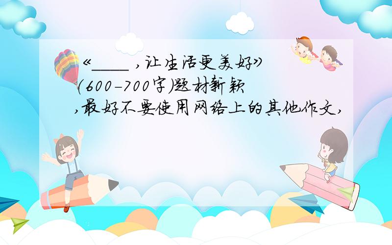 《____ ,让生活更美好》(600-700字)题材新颖,最好不要使用网络上的其他作文,