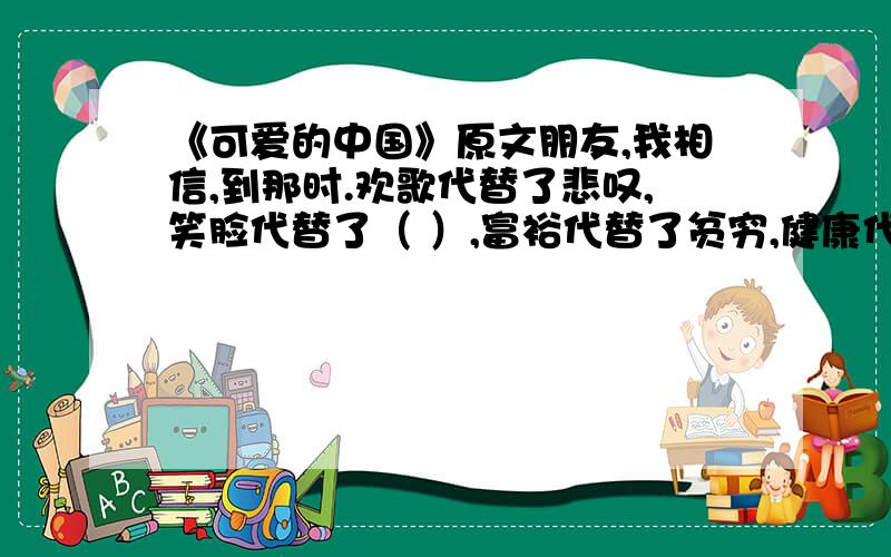 《可爱的中国》原文朋友,我相信,到那时.欢歌代替了悲叹,笑脸代替了（ ）,富裕代替了贫穷,健康代替了（ ）,智慧代替了（ ）,友爱代替了（ ）.生之快乐代替了死之（ ）,明媚的花园代替了