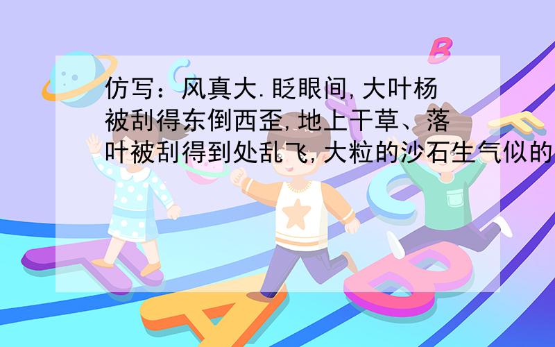 仿写：风真大.眨眼间,大叶杨被刮得东倒西歪,地上干草、落叶被刮得到处乱飞,大粒的沙石生气似的敲打着风真大.眨眼间,大叶杨被刮得东倒西歪,地上干草、落叶被刮得到处乱飞,大粒的沙石