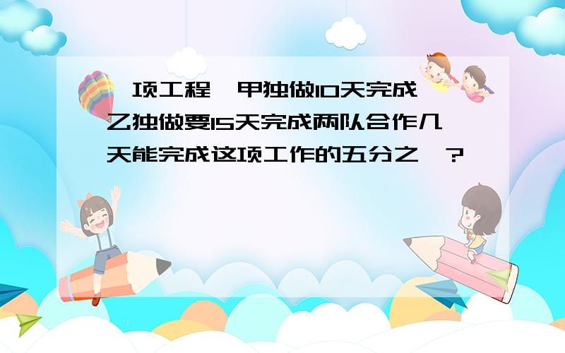 一项工程,甲独做10天完成,乙独做要15天完成两队合作几天能完成这项工作的五分之一?