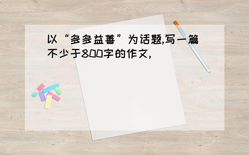 以“多多益善”为话题,写一篇不少于800字的作文,