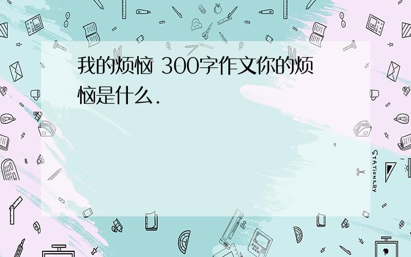 我的烦恼 300字作文你的烦恼是什么.