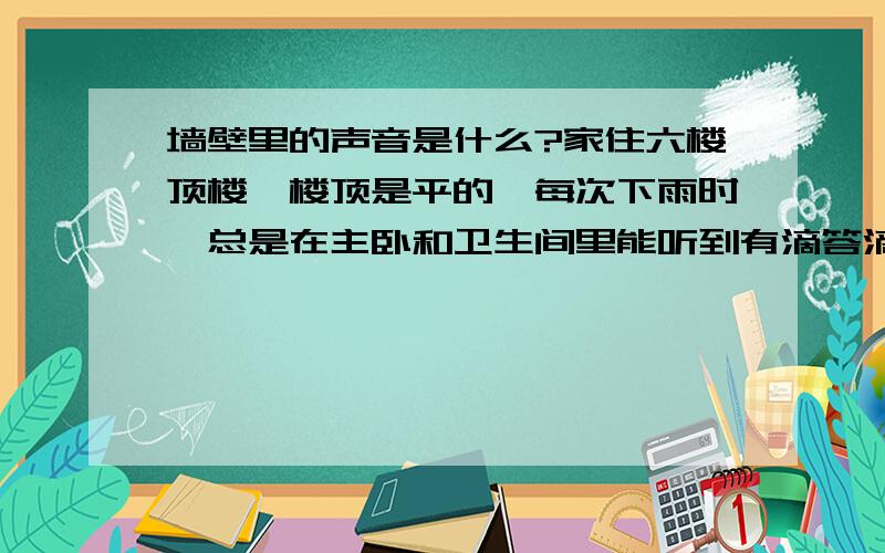 墙壁里的声音是什么?家住六楼顶楼,楼顶是平的,每次下雨时,总是在主卧和卫生间里能听到有滴答滴答的敲击墙壁的声音,很有规律的,把耳朵贴到墙壁上,还能听到PVC管道里面的水流声,很想知